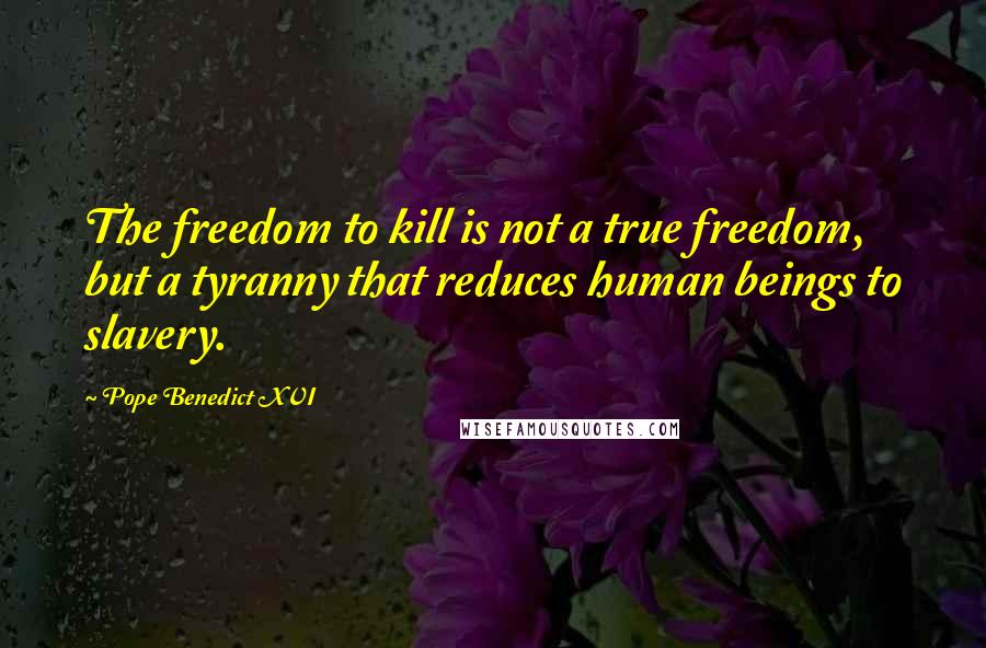 Pope Benedict XVI Quotes: The freedom to kill is not a true freedom, but a tyranny that reduces human beings to slavery.