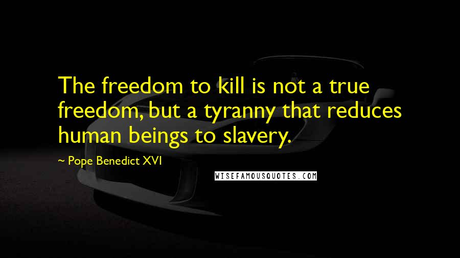 Pope Benedict XVI Quotes: The freedom to kill is not a true freedom, but a tyranny that reduces human beings to slavery.