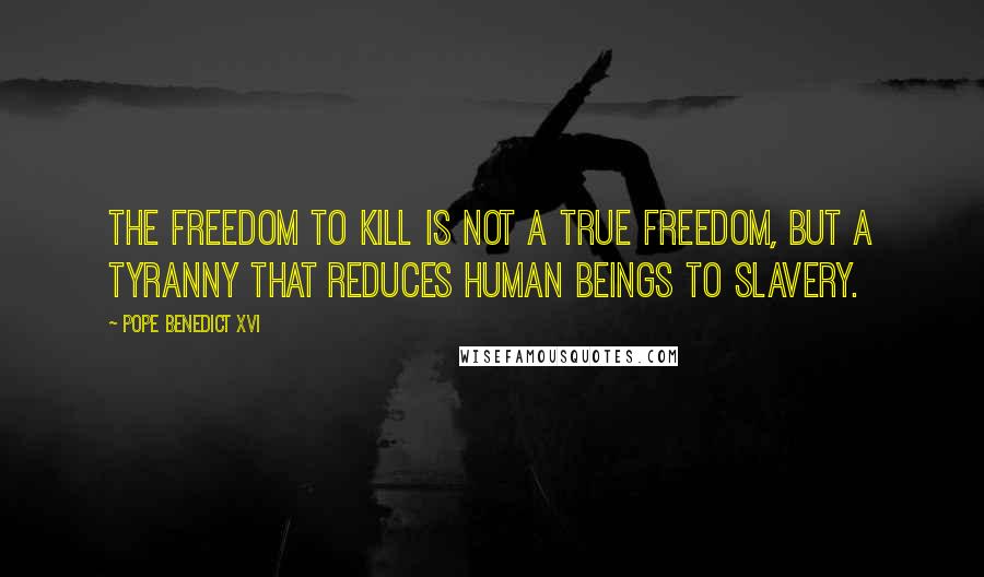 Pope Benedict XVI Quotes: The freedom to kill is not a true freedom, but a tyranny that reduces human beings to slavery.