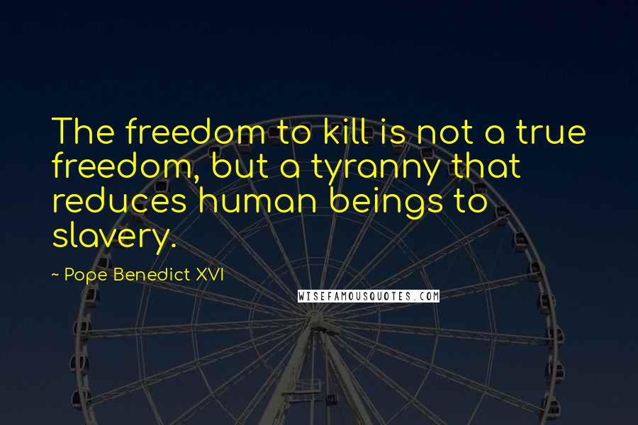 Pope Benedict XVI Quotes: The freedom to kill is not a true freedom, but a tyranny that reduces human beings to slavery.