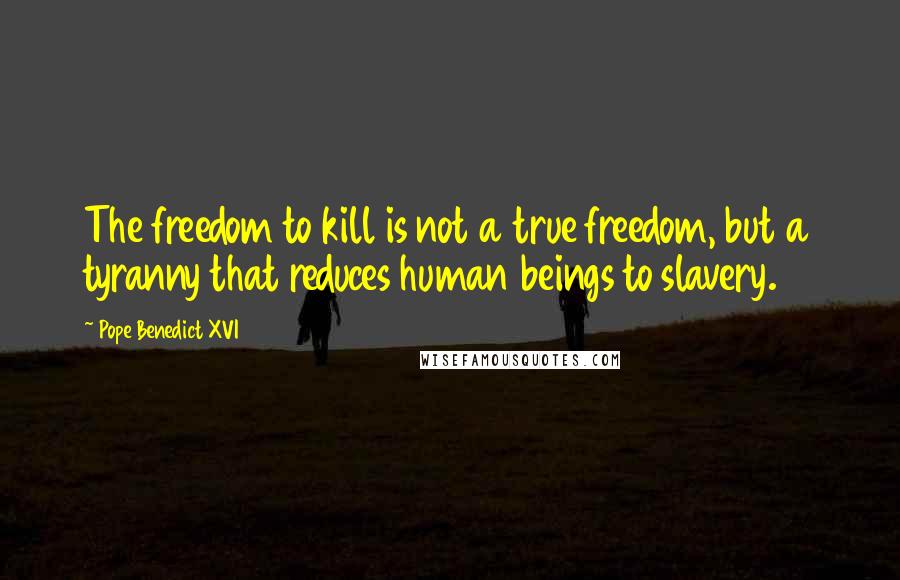 Pope Benedict XVI Quotes: The freedom to kill is not a true freedom, but a tyranny that reduces human beings to slavery.