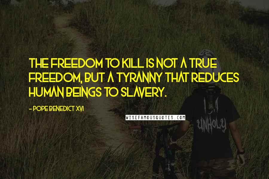 Pope Benedict XVI Quotes: The freedom to kill is not a true freedom, but a tyranny that reduces human beings to slavery.