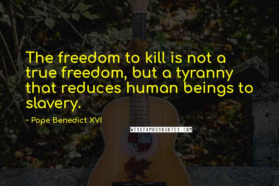 Pope Benedict XVI Quotes: The freedom to kill is not a true freedom, but a tyranny that reduces human beings to slavery.