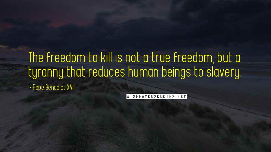 Pope Benedict XVI Quotes: The freedom to kill is not a true freedom, but a tyranny that reduces human beings to slavery.