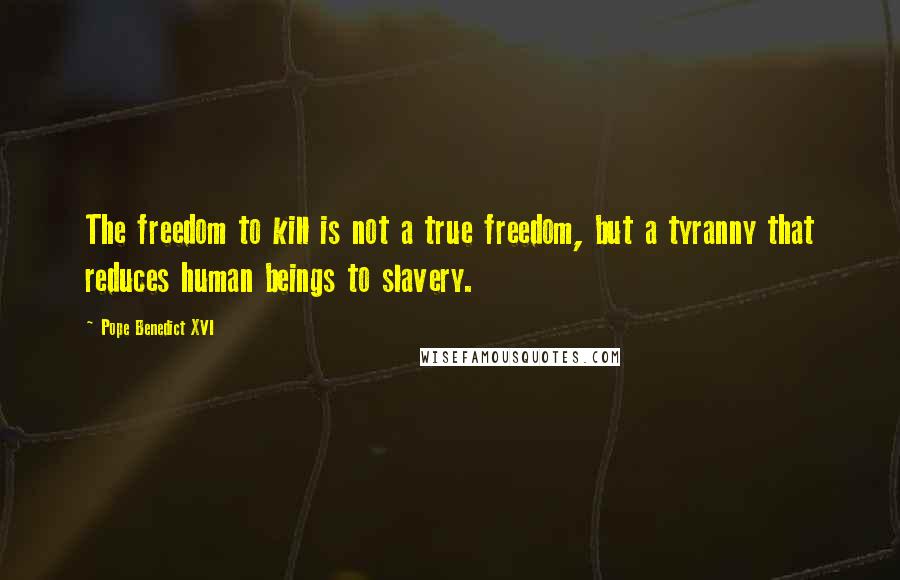 Pope Benedict XVI Quotes: The freedom to kill is not a true freedom, but a tyranny that reduces human beings to slavery.