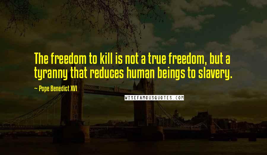 Pope Benedict XVI Quotes: The freedom to kill is not a true freedom, but a tyranny that reduces human beings to slavery.