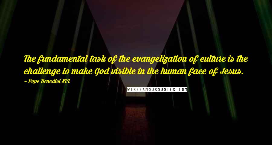 Pope Benedict XVI Quotes: The fundamental task of the evangelization of culture is the challenge to make God visible in the human face of Jesus.