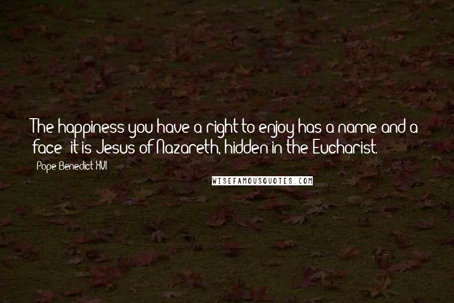 Pope Benedict XVI Quotes: The happiness you have a right to enjoy has a name and a face: it is Jesus of Nazareth, hidden in the Eucharist.