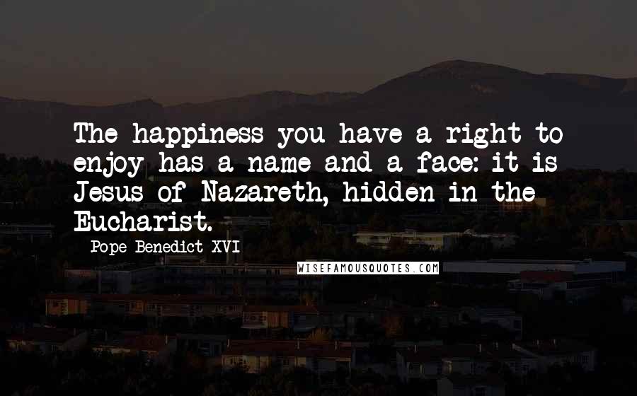 Pope Benedict XVI Quotes: The happiness you have a right to enjoy has a name and a face: it is Jesus of Nazareth, hidden in the Eucharist.