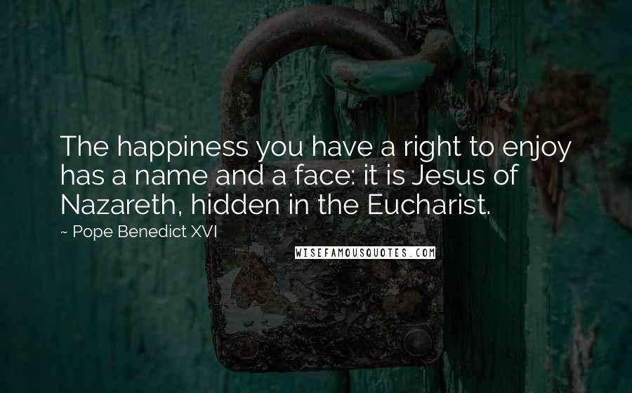 Pope Benedict XVI Quotes: The happiness you have a right to enjoy has a name and a face: it is Jesus of Nazareth, hidden in the Eucharist.