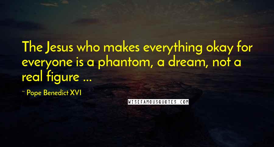 Pope Benedict XVI Quotes: The Jesus who makes everything okay for everyone is a phantom, a dream, not a real figure ...