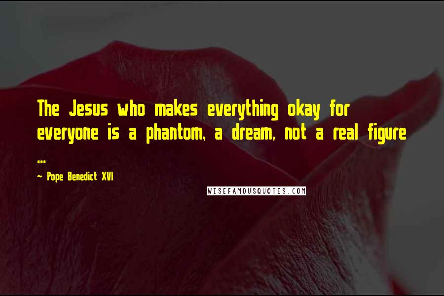 Pope Benedict XVI Quotes: The Jesus who makes everything okay for everyone is a phantom, a dream, not a real figure ...