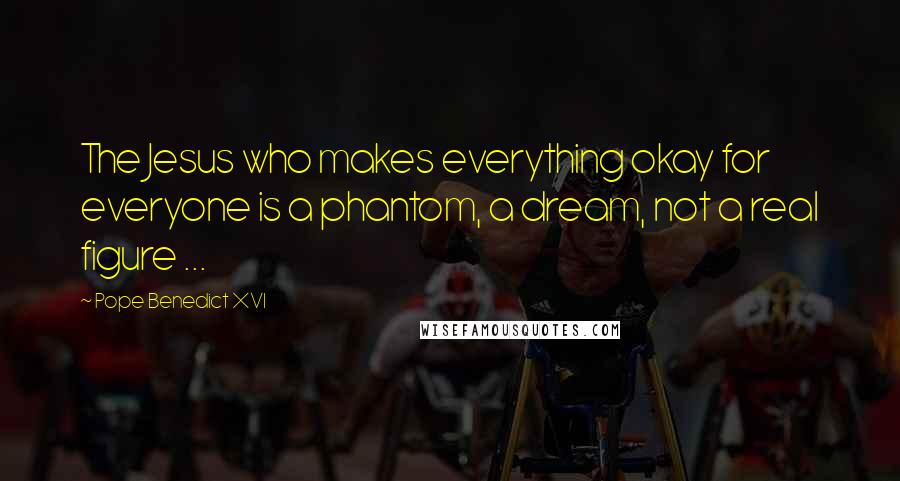 Pope Benedict XVI Quotes: The Jesus who makes everything okay for everyone is a phantom, a dream, not a real figure ...