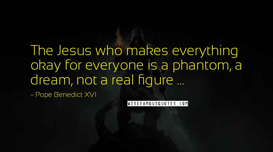 Pope Benedict XVI Quotes: The Jesus who makes everything okay for everyone is a phantom, a dream, not a real figure ...