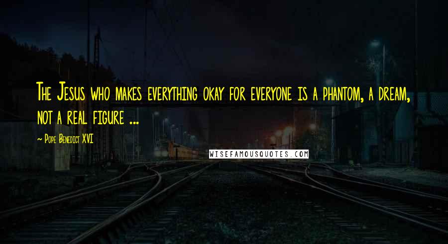 Pope Benedict XVI Quotes: The Jesus who makes everything okay for everyone is a phantom, a dream, not a real figure ...