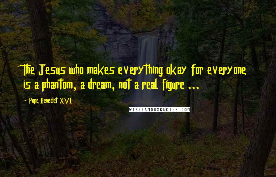 Pope Benedict XVI Quotes: The Jesus who makes everything okay for everyone is a phantom, a dream, not a real figure ...