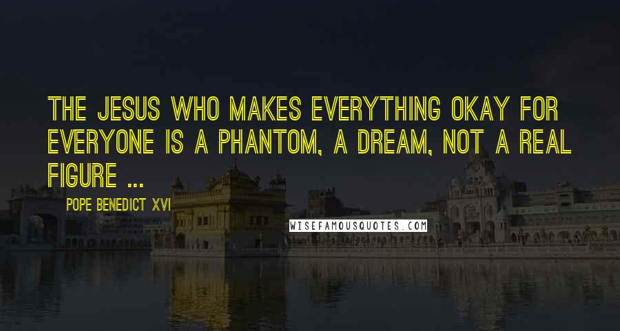 Pope Benedict XVI Quotes: The Jesus who makes everything okay for everyone is a phantom, a dream, not a real figure ...