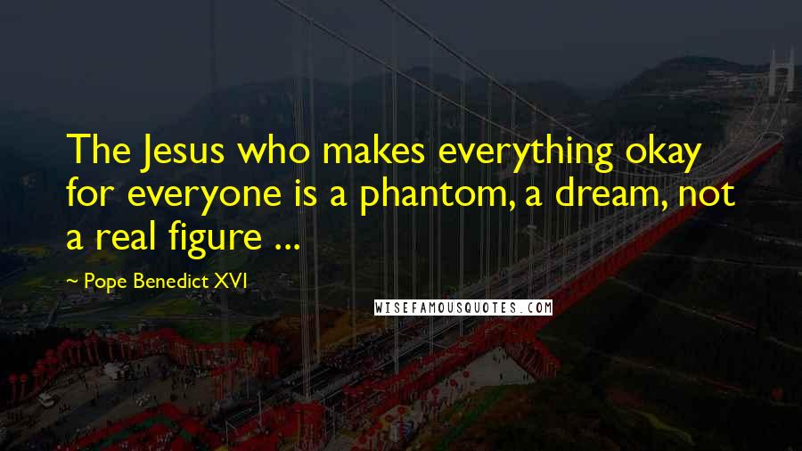 Pope Benedict XVI Quotes: The Jesus who makes everything okay for everyone is a phantom, a dream, not a real figure ...
