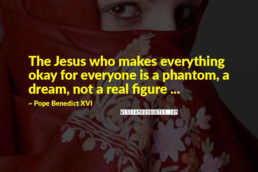 Pope Benedict XVI Quotes: The Jesus who makes everything okay for everyone is a phantom, a dream, not a real figure ...