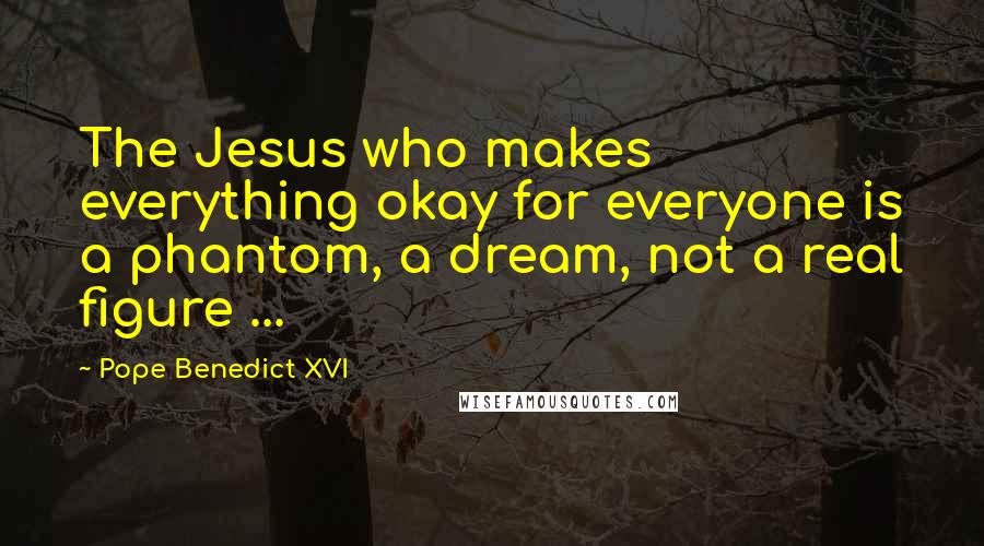 Pope Benedict XVI Quotes: The Jesus who makes everything okay for everyone is a phantom, a dream, not a real figure ...