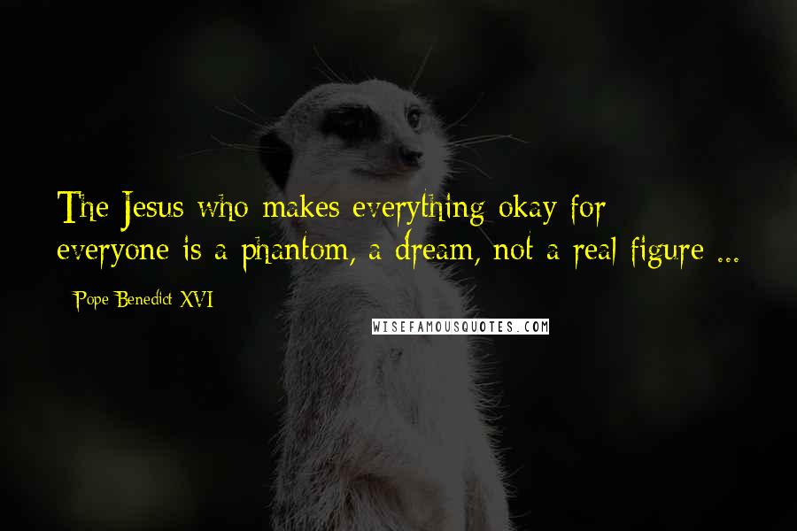 Pope Benedict XVI Quotes: The Jesus who makes everything okay for everyone is a phantom, a dream, not a real figure ...