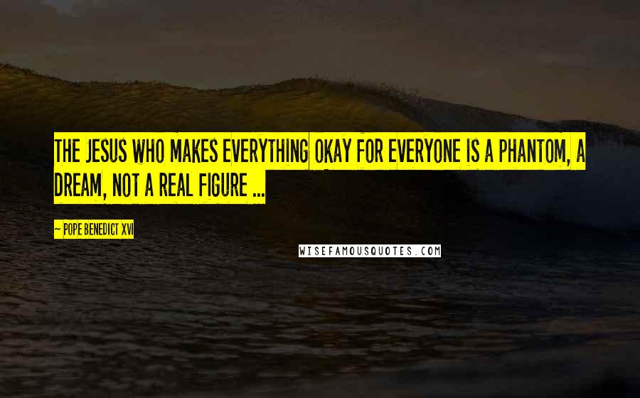 Pope Benedict XVI Quotes: The Jesus who makes everything okay for everyone is a phantom, a dream, not a real figure ...