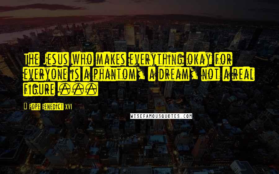 Pope Benedict XVI Quotes: The Jesus who makes everything okay for everyone is a phantom, a dream, not a real figure ...