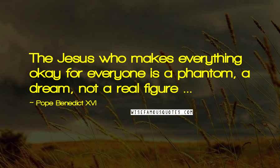 Pope Benedict XVI Quotes: The Jesus who makes everything okay for everyone is a phantom, a dream, not a real figure ...