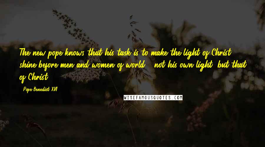 Pope Benedict XVI Quotes: The new pope knows that his task is to make the light of Christ shine before men and women of world - not his own light, but that of Christ.