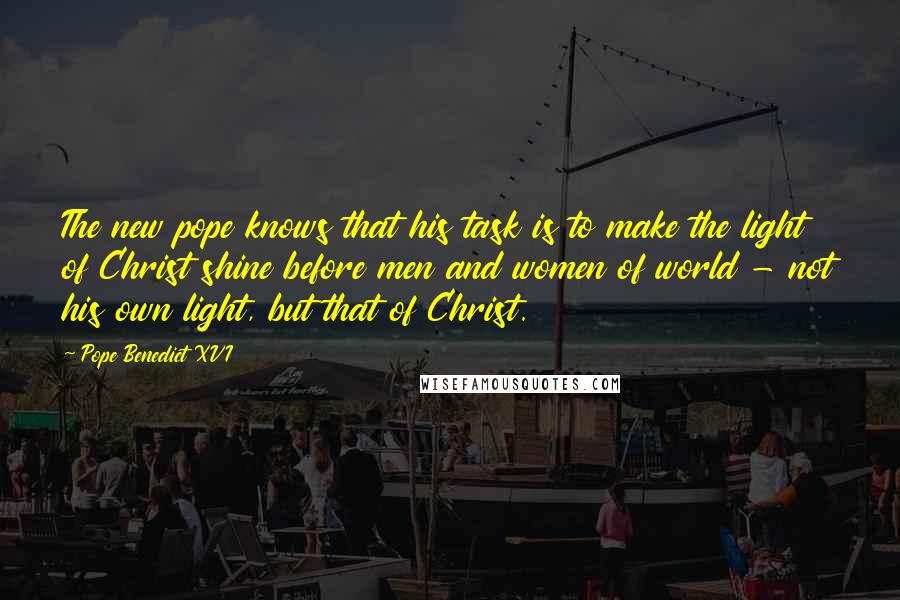 Pope Benedict XVI Quotes: The new pope knows that his task is to make the light of Christ shine before men and women of world - not his own light, but that of Christ.