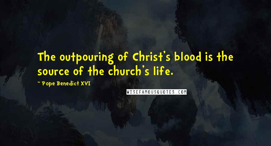 Pope Benedict XVI Quotes: The outpouring of Christ's blood is the source of the church's life.