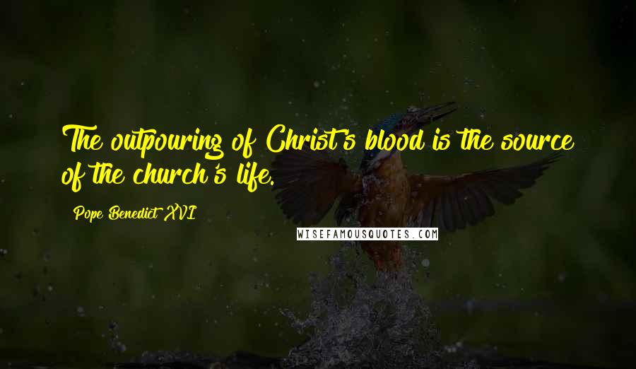 Pope Benedict XVI Quotes: The outpouring of Christ's blood is the source of the church's life.