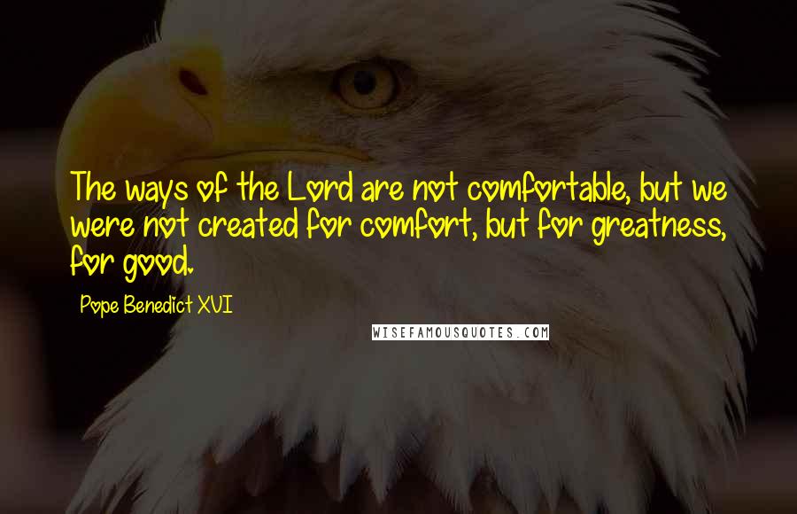 Pope Benedict XVI Quotes: The ways of the Lord are not comfortable, but we were not created for comfort, but for greatness, for good.