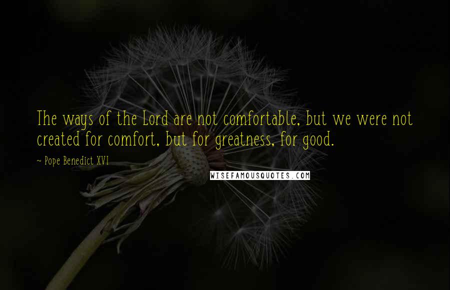 Pope Benedict XVI Quotes: The ways of the Lord are not comfortable, but we were not created for comfort, but for greatness, for good.