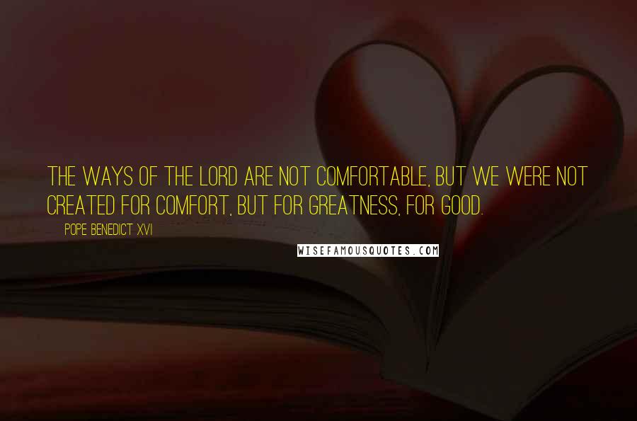 Pope Benedict XVI Quotes: The ways of the Lord are not comfortable, but we were not created for comfort, but for greatness, for good.