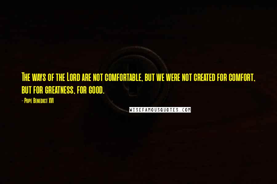 Pope Benedict XVI Quotes: The ways of the Lord are not comfortable, but we were not created for comfort, but for greatness, for good.