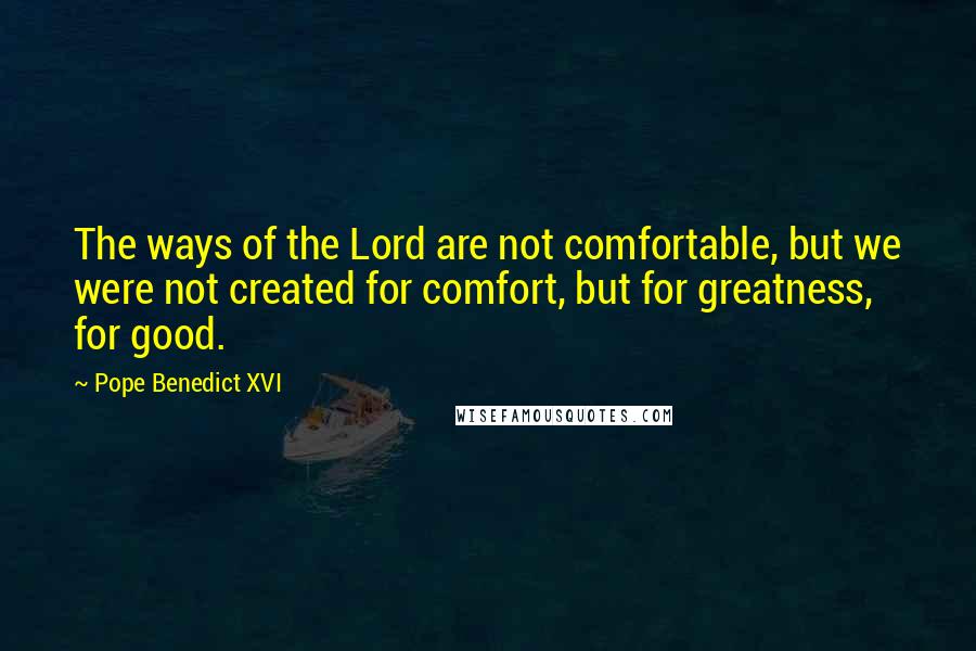 Pope Benedict XVI Quotes: The ways of the Lord are not comfortable, but we were not created for comfort, but for greatness, for good.