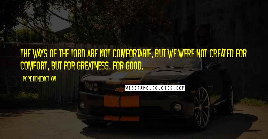 Pope Benedict XVI Quotes: The ways of the Lord are not comfortable, but we were not created for comfort, but for greatness, for good.