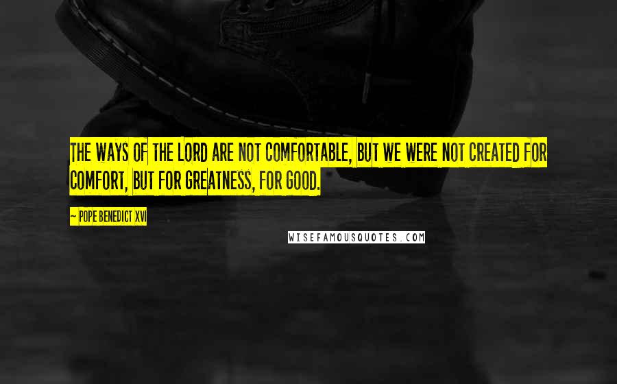 Pope Benedict XVI Quotes: The ways of the Lord are not comfortable, but we were not created for comfort, but for greatness, for good.