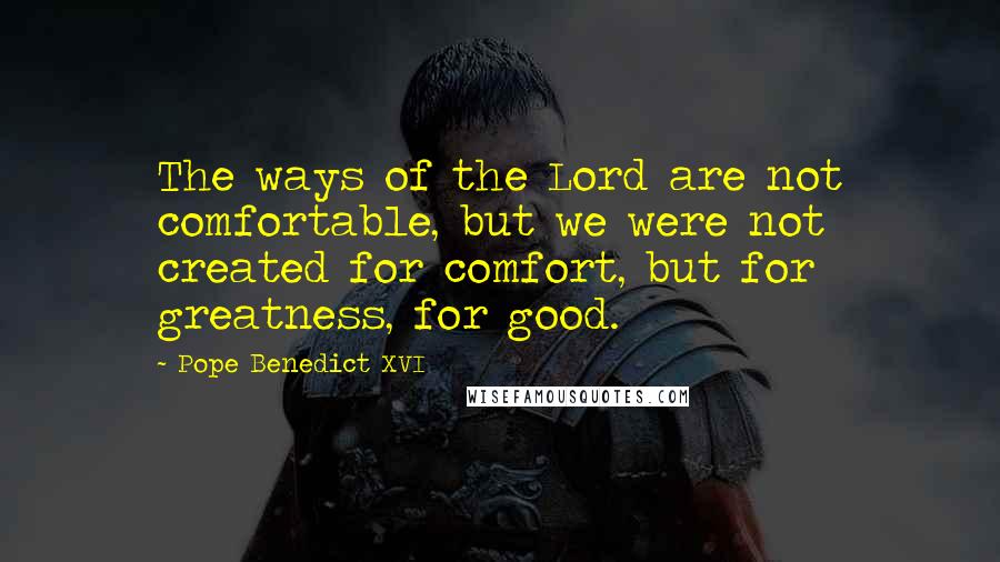 Pope Benedict XVI Quotes: The ways of the Lord are not comfortable, but we were not created for comfort, but for greatness, for good.