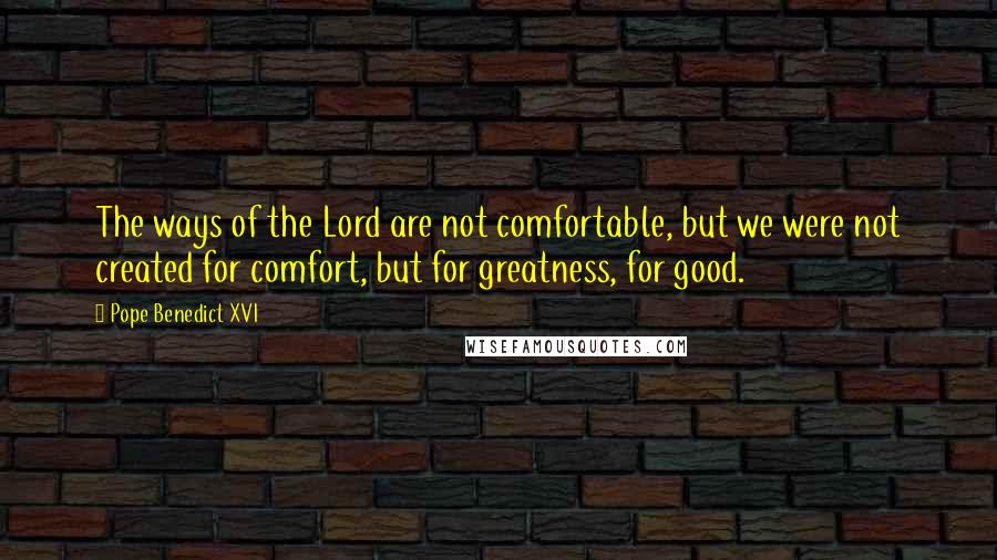 Pope Benedict XVI Quotes: The ways of the Lord are not comfortable, but we were not created for comfort, but for greatness, for good.