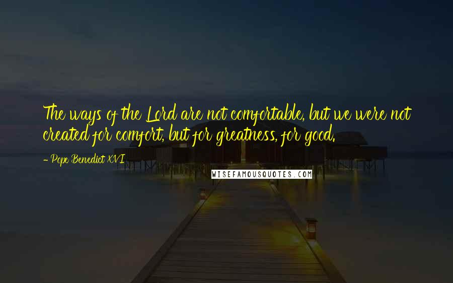 Pope Benedict XVI Quotes: The ways of the Lord are not comfortable, but we were not created for comfort, but for greatness, for good.