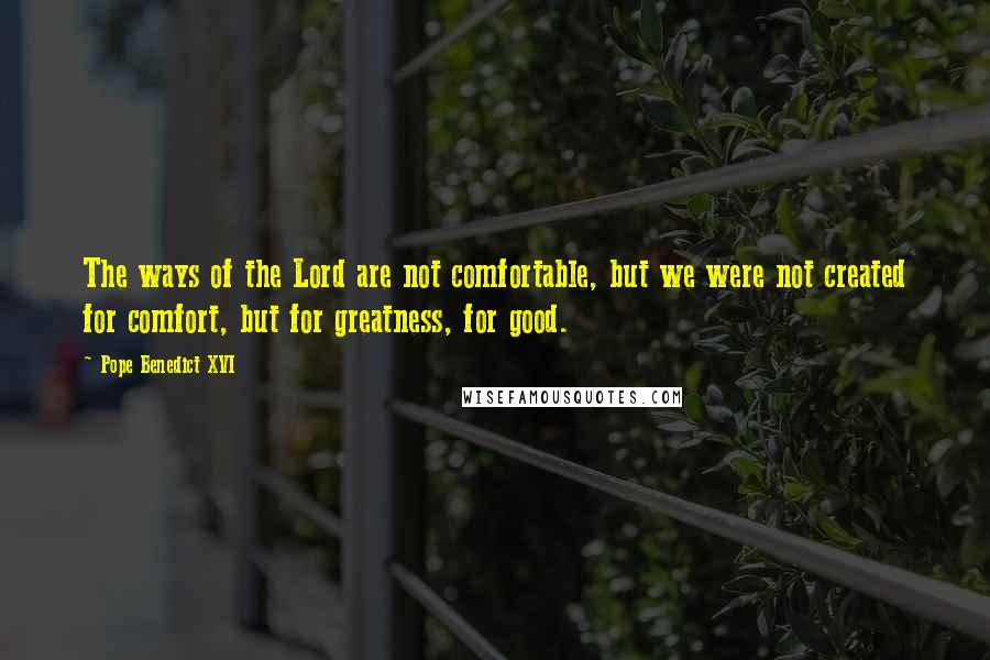 Pope Benedict XVI Quotes: The ways of the Lord are not comfortable, but we were not created for comfort, but for greatness, for good.