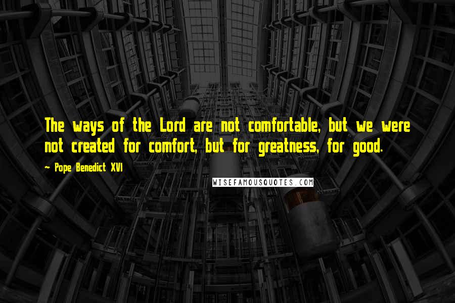 Pope Benedict XVI Quotes: The ways of the Lord are not comfortable, but we were not created for comfort, but for greatness, for good.