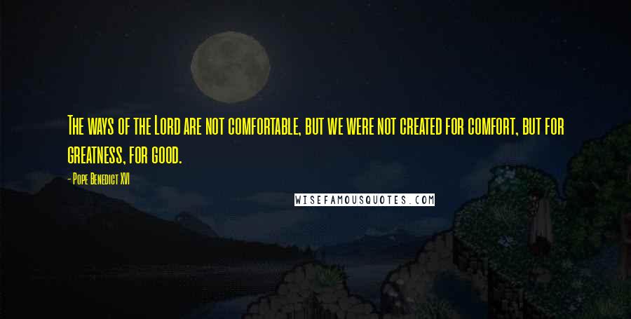 Pope Benedict XVI Quotes: The ways of the Lord are not comfortable, but we were not created for comfort, but for greatness, for good.