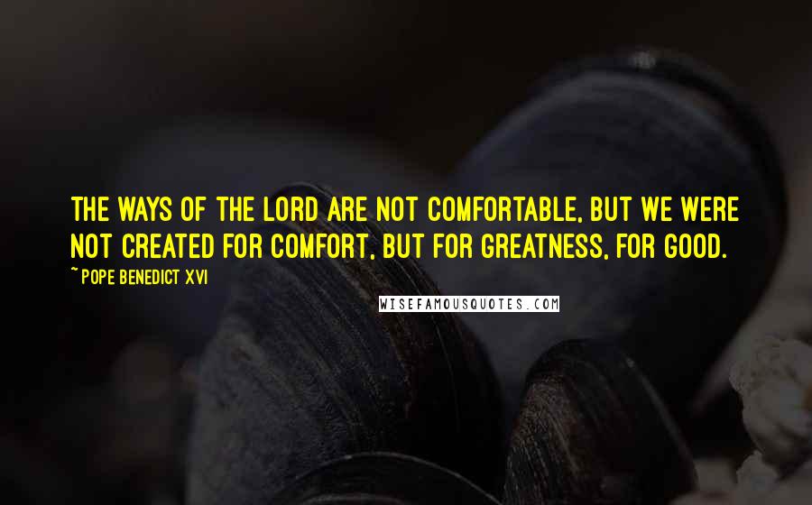 Pope Benedict XVI Quotes: The ways of the Lord are not comfortable, but we were not created for comfort, but for greatness, for good.