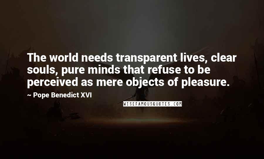 Pope Benedict XVI Quotes: The world needs transparent lives, clear souls, pure minds that refuse to be perceived as mere objects of pleasure.