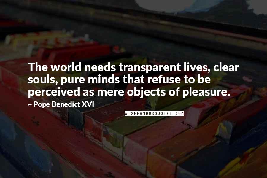 Pope Benedict XVI Quotes: The world needs transparent lives, clear souls, pure minds that refuse to be perceived as mere objects of pleasure.