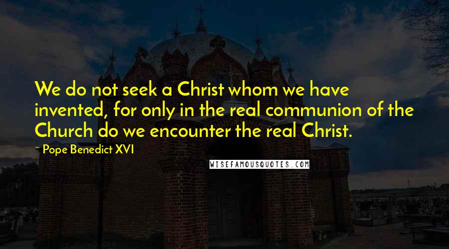 Pope Benedict XVI Quotes: We do not seek a Christ whom we have invented, for only in the real communion of the Church do we encounter the real Christ.