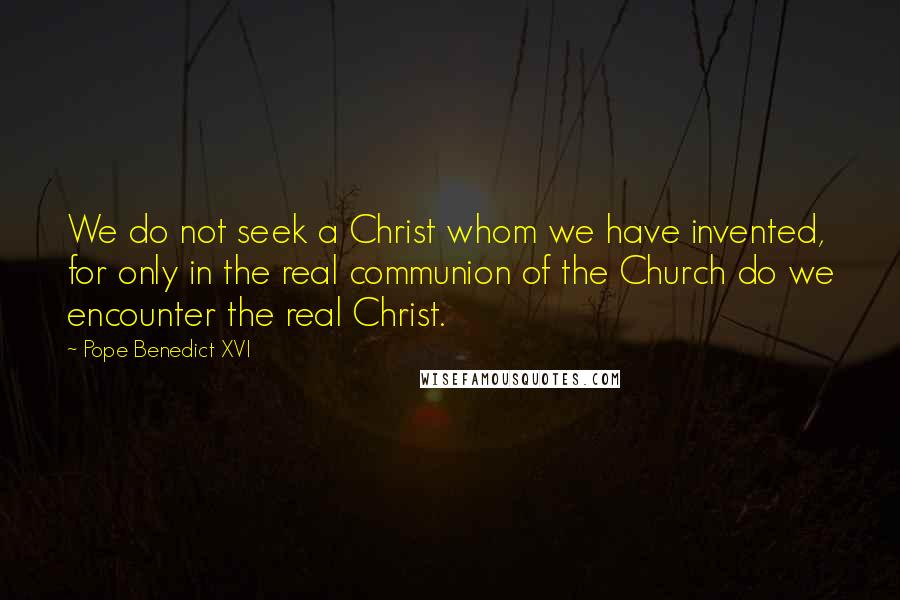 Pope Benedict XVI Quotes: We do not seek a Christ whom we have invented, for only in the real communion of the Church do we encounter the real Christ.